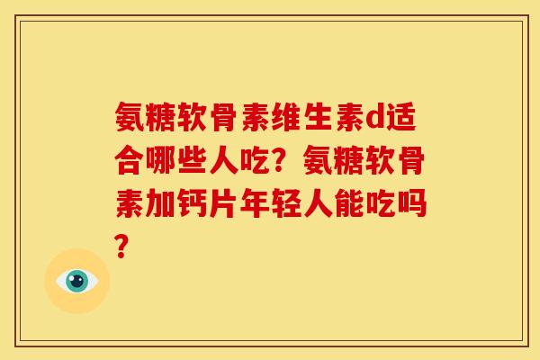 氨糖软骨素维生素d适合哪些人吃？氨糖软骨素加钙片年轻人能吃吗？