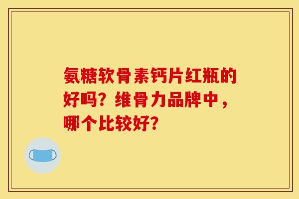 氨糖软骨素钙片红瓶的好吗？维骨力品牌中，哪个比较好？