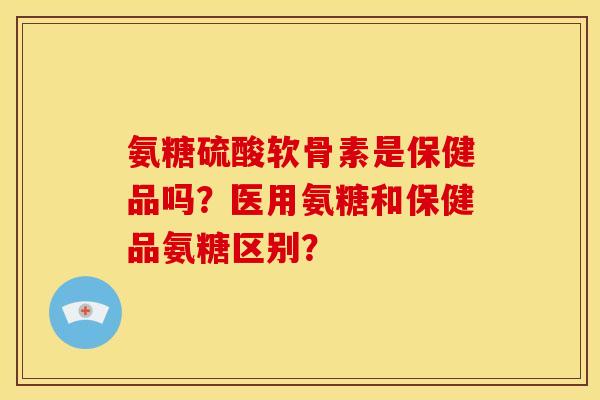 氨糖硫酸软骨素是保健品吗？医用氨糖和保健品氨糖区别？