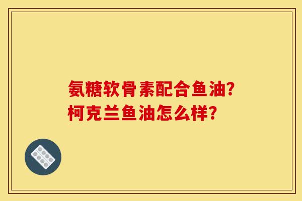 氨糖软骨素配合鱼油？柯克兰鱼油怎么样？