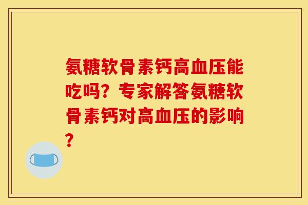 氨糖软骨素钙高血压能吃吗？专家解答氨糖软骨素钙对高血压的影响？