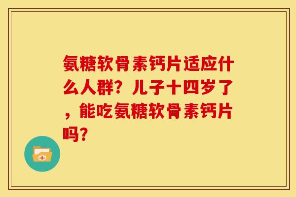 氨糖软骨素钙片适应什么人群？儿子十四岁了，能吃氨糖软骨素钙片吗？