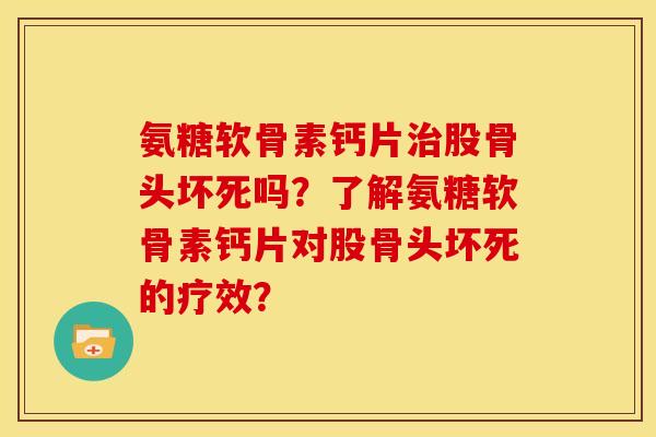 氨糖软骨素钙片治股骨头坏死吗？了解氨糖软骨素钙片对股骨头坏死的疗效？