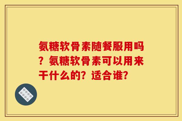 氨糖软骨素随餐服用吗？氨糖软骨素可以用来干什么的？适合谁？