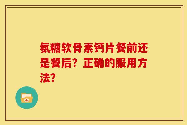 氨糖软骨素钙片餐前还是餐后？正确的服用方法？