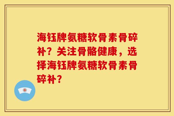海钰牌氨糖软骨素骨碎补？关注骨骼健康，选择海钰牌氨糖软骨素骨碎补？