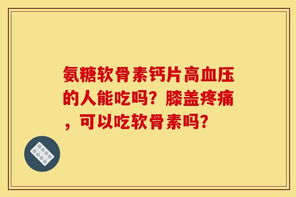 氨糖软骨素钙片高血压的人能吃吗？膝盖疼痛，可以吃软骨素吗？