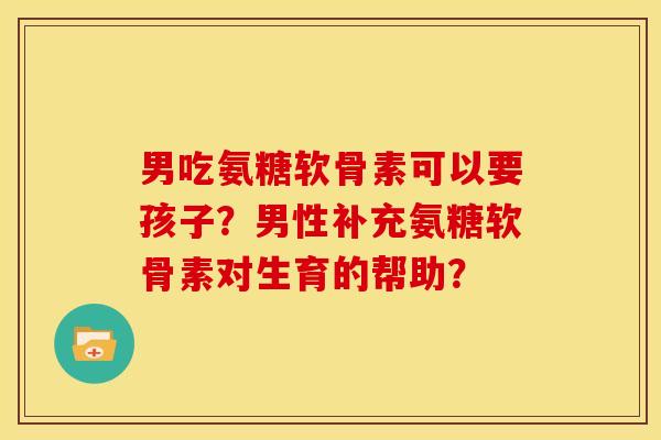 男吃氨糖软骨素可以要孩子？男性补充氨糖软骨素对生育的帮助？