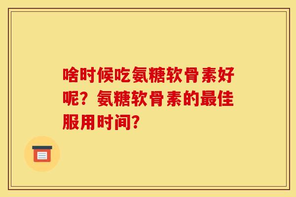 啥时候吃氨糖软骨素好呢？氨糖软骨素的最佳服用时间？
