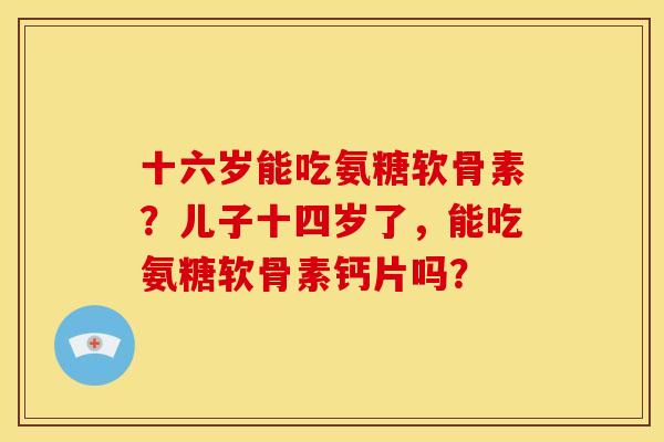 十六岁能吃氨糖软骨素？儿子十四岁了，能吃氨糖软骨素钙片吗？