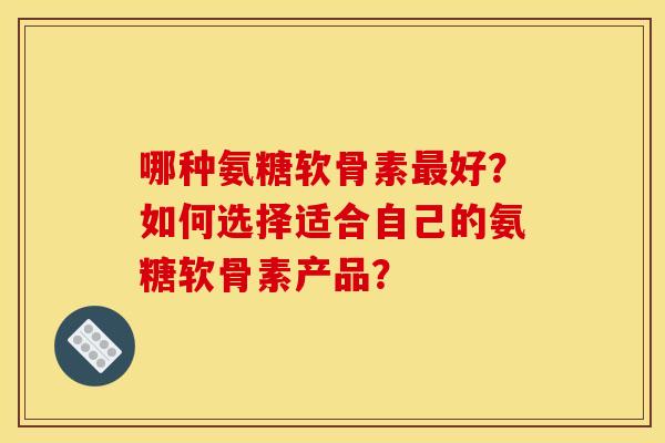 哪种氨糖软骨素最好？如何选择适合自己的氨糖软骨素产品？