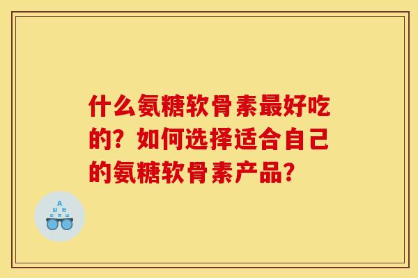 什么氨糖软骨素最好吃的？如何选择适合自己的氨糖软骨素产品？
