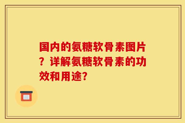 国内的氨糖软骨素图片？详解氨糖软骨素的功效和用途？
