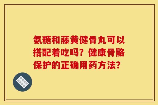 氨糖和藤黄健骨丸可以搭配着吃吗？健康骨骼保护的正确用药方法？