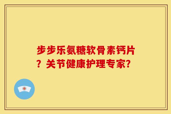 步步乐氨糖软骨素钙片？关节健康护理专家？