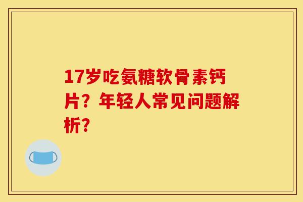 17岁吃氨糖软骨素钙片？年轻人常见问题解析？