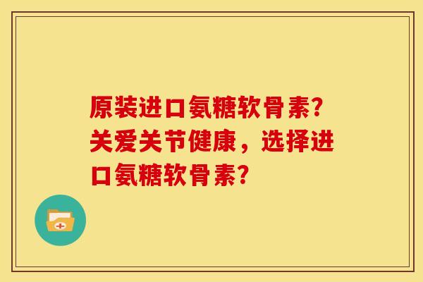 原装进口氨糖软骨素？关爱关节健康，选择进口氨糖软骨素？