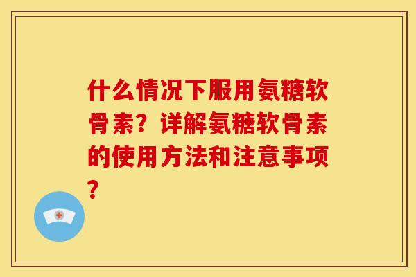 什么情况下服用氨糖软骨素？详解氨糖软骨素的使用方法和注意事项？