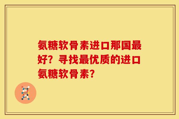 氨糖软骨素进口那国最好？寻找最优质的进口氨糖软骨素？