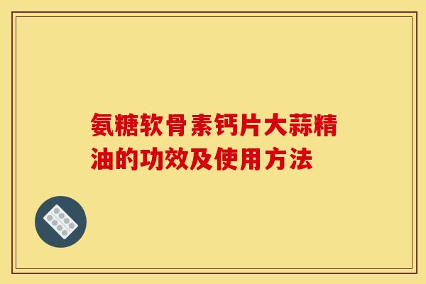 氨糖软骨素钙片大蒜精油的功效及使用方法