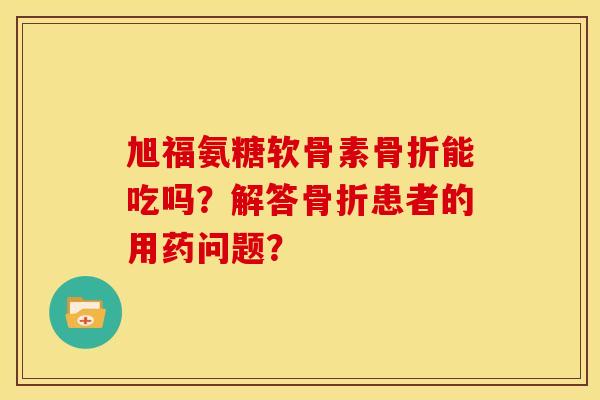 旭福氨糖软骨素骨折能吃吗？解答骨折患者的用药问题？