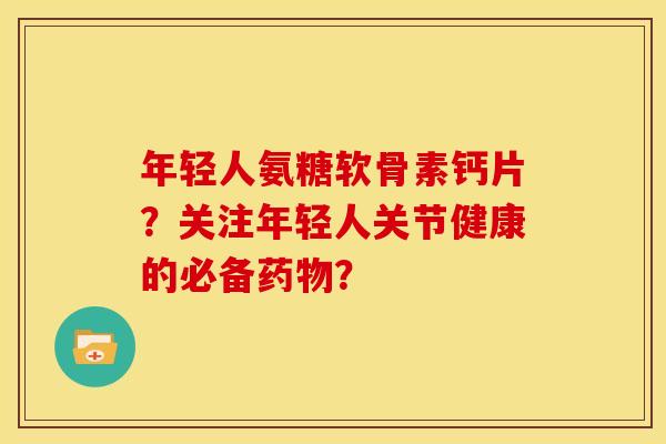 年轻人氨糖软骨素钙片？关注年轻人关节健康的必备药物？