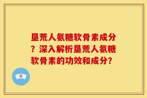 垦荒人氨糖软骨素成分？深入解析垦荒人氨糖软骨素的功效和成分？