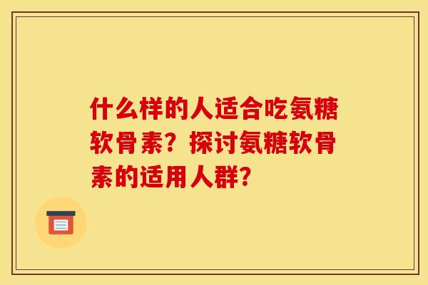 什么样的人适合吃氨糖软骨素？探讨氨糖软骨素的适用人群？