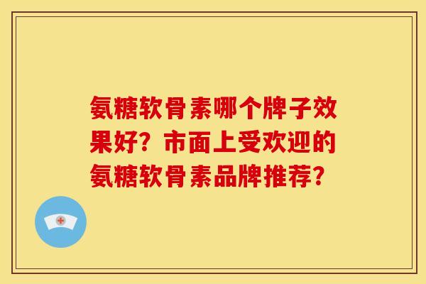氨糖软骨素哪个牌子效果好？市面上受欢迎的氨糖软骨素品牌推荐？