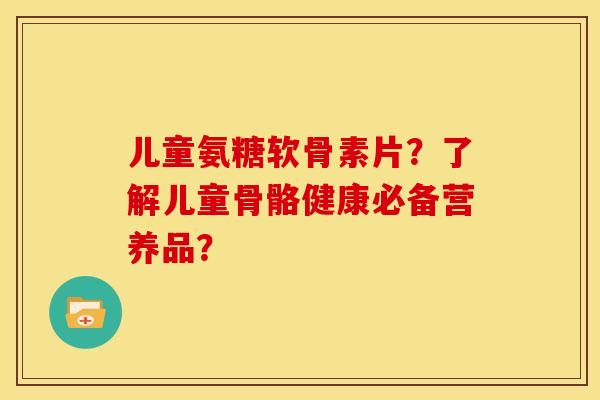 儿童氨糖软骨素片？了解儿童骨骼健康必备营养品？