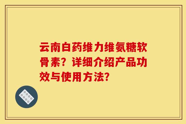 云南白药维力维氨糖软骨素？详细介绍产品功效与使用方法？
