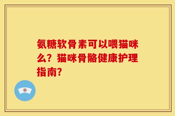 氨糖软骨素可以喂猫咪么？猫咪骨骼健康护理指南？
