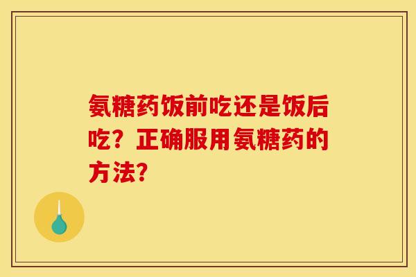 氨糖药饭前吃还是饭后吃？正确服用氨糖药的方法？