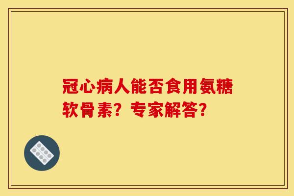 冠心病人能否食用氨糖软骨素？专家解答？