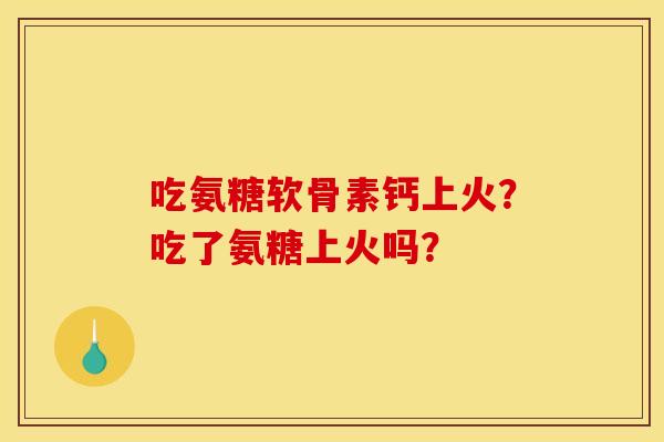 吃氨糖软骨素钙上火？吃了氨糖上火吗？