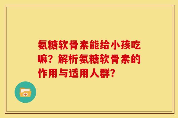 氨糖软骨素能给小孩吃嘛？解析氨糖软骨素的作用与适用人群？