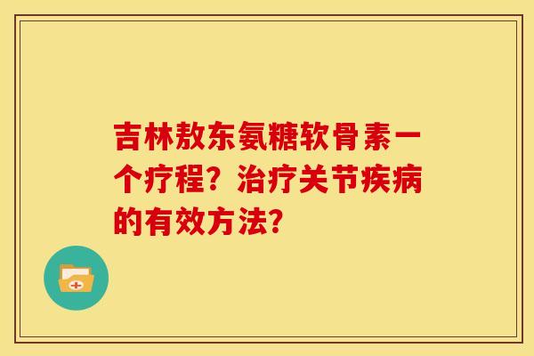 吉林敖东氨糖软骨素一个疗程？治疗关节疾病的有效方法？