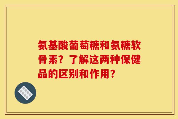 氨基酸葡萄糖和氨糖软骨素？了解这两种保健品的区别和作用？