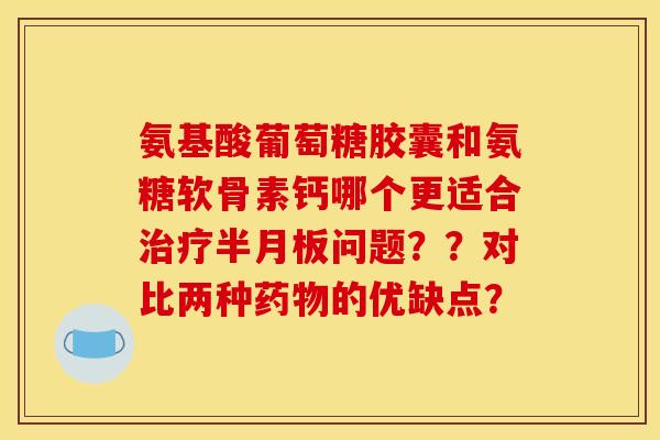 氨基酸葡萄糖胶囊和氨糖软骨素钙哪个更适合治疗半月板问题？？对比两种药物的优缺点？