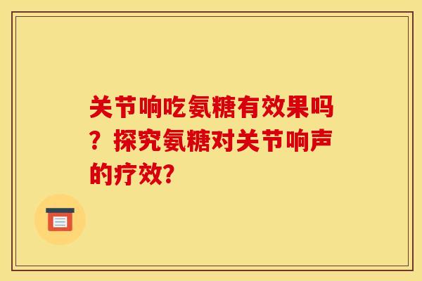 关节响吃氨糖有效果吗？探究氨糖对关节响声的疗效？