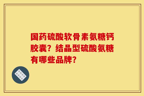 国药硫酸软骨素氨糖钙胶囊？结晶型硫酸氨糖有哪些品牌？