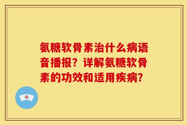 氨糖软骨素治什么病语音播报？详解氨糖软骨素的功效和适用疾病？