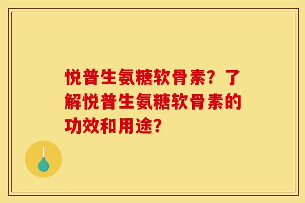 悦普生氨糖软骨素？了解悦普生氨糖软骨素的功效和用途？