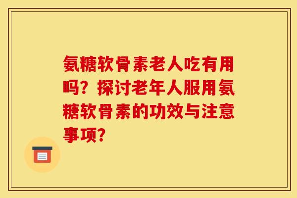 氨糖软骨素老人吃有用吗？探讨老年人服用氨糖软骨素的功效与注意事项？