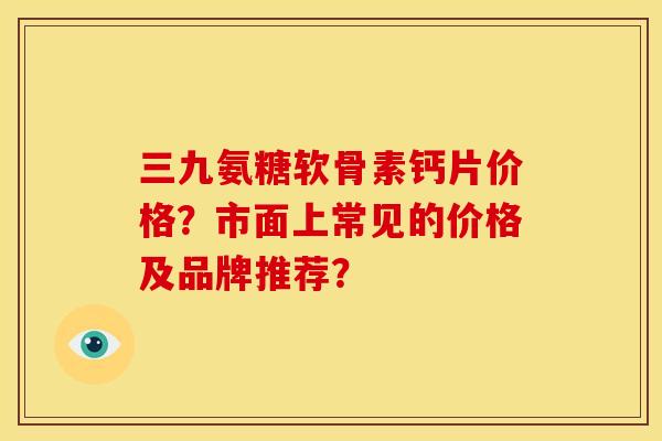 三九氨糖软骨素钙片价格？市面上常见的价格及品牌推荐？
