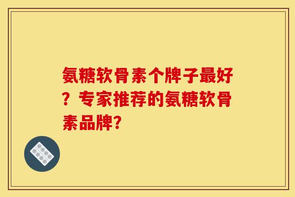 氨糖软骨素个牌子最好？专家推荐的氨糖软骨素品牌？