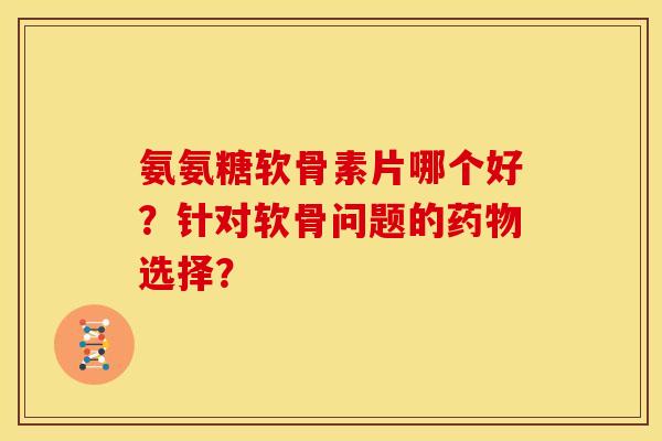 氨氨糖软骨素片哪个好？针对软骨问题的药物选择？