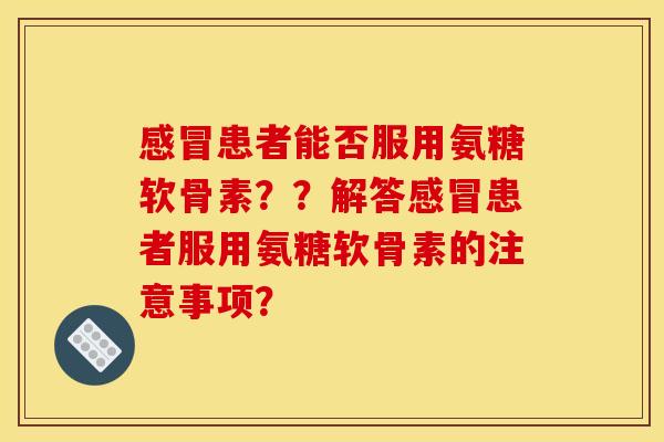 感冒患者能否服用氨糖软骨素？？解答感冒患者服用氨糖软骨素的注意事项？