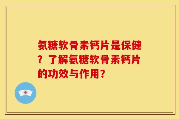氨糖软骨素钙片是保健？了解氨糖软骨素钙片的功效与作用？