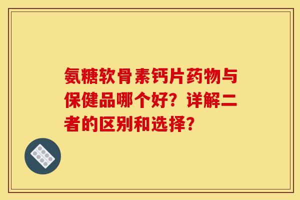 氨糖软骨素钙片药物与保健品哪个好？详解二者的区别和选择？